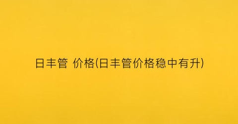 日丰管 价格(日丰管价格稳中有升)